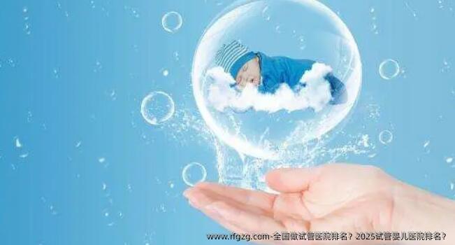 国内做试管医院排名？2025代孕医院排名？